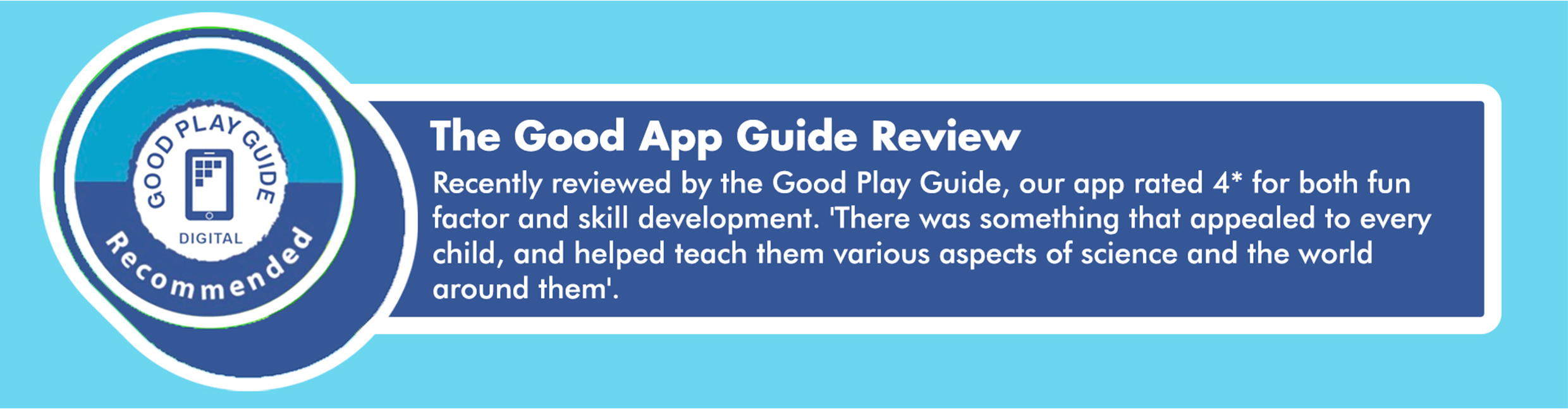 Recently reviewed by the Good Play Guide, our app rated 4* for both fun factor and skill development. 'There was something that appealed to every child, and helped teach them various aspects of science and the world around them'.
